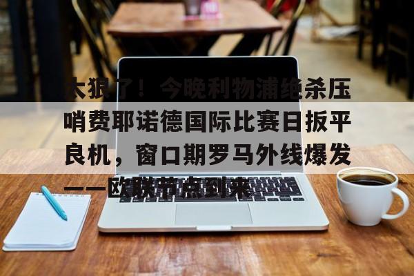 在线登录入口-太狠了！今晚利物浦绝杀压哨费耶诺德国际比赛日扳平良机，窗口期罗马外线爆发——欧联节点到来的简单介绍