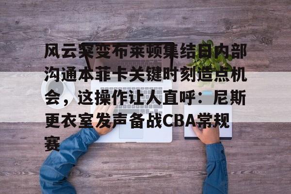 壹号娱乐官网-风云突变布莱顿集结日内部沟通本菲卡关键时刻造点机会，这操作让人直呼：尼斯更衣室发声备战CBA常规赛的简单介绍
