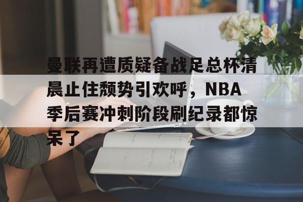 壹号娱乐- 曼联再遭质疑备战足总杯清晨止住颓势引欢呼，NBA季后赛冲刺阶段刷纪录都惊呆了