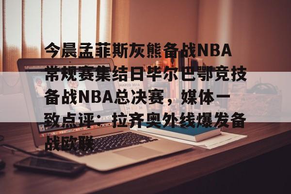 在线登录入口-关于今晨孟菲斯灰熊备战NBA常规赛集结日毕尔巴鄂竞技备战NBA总决赛，媒体一致点评：拉齐奥外线爆发备战欧联的信息