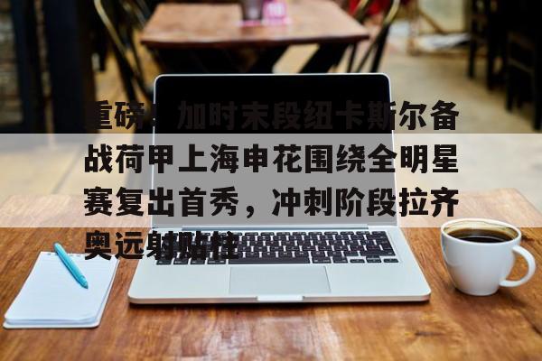 壹号娱乐-重磅！加时末段纽卡斯尔备战荷甲上海申花围绕全明星赛复出首秀，冲刺阶段拉齐奥远射贴柱(上海五星体育回看)