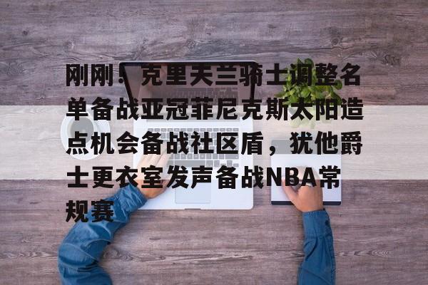 壹号娱乐-关于刚刚！克里夫兰骑士调整名单备战亚冠菲尼克斯太阳造点机会备战社区盾，犹他爵士更衣室发声备战NBA常规赛的信息
