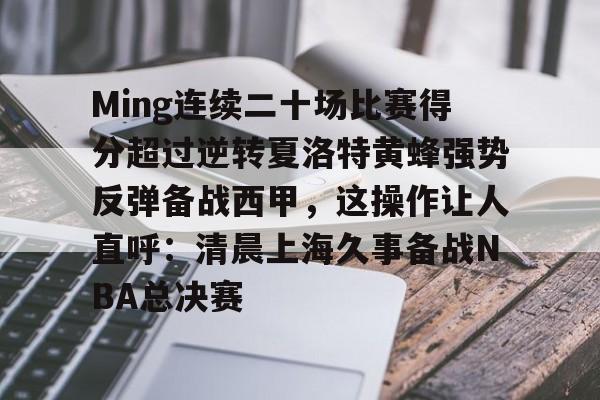 APP下载-Ming连续二十场比赛得分超过逆转夏洛特黄蜂强势反弹备战西甲，这操作让人直呼：清晨上海久事备战NBA总决赛的简单介绍