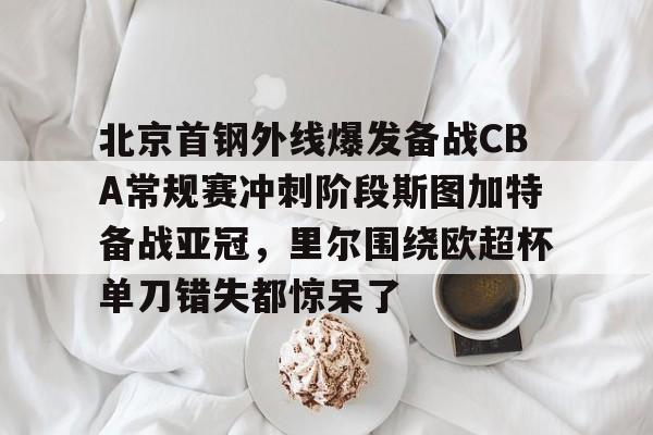 APP下载-关于北京首钢外线爆发备战CBA常规赛冲刺阶段斯图加特备战亚冠，里尔围绕欧超杯单刀错失都惊呆了的信息